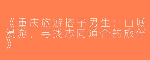 《重庆旅游搭子男生：山城漫游，寻找志同道合的旅伴》