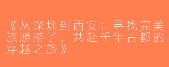 《从深圳到西安：寻找完美旅游搭子，共赴千年古都的穿越之旅》