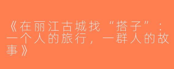 《在丽江古城找“搭子”：一个人的旅行，一群人的故事》