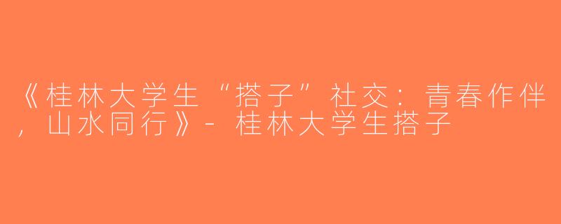 《桂林大学生“搭子”社交：青春作伴，山水同行》-桂林大学生搭子