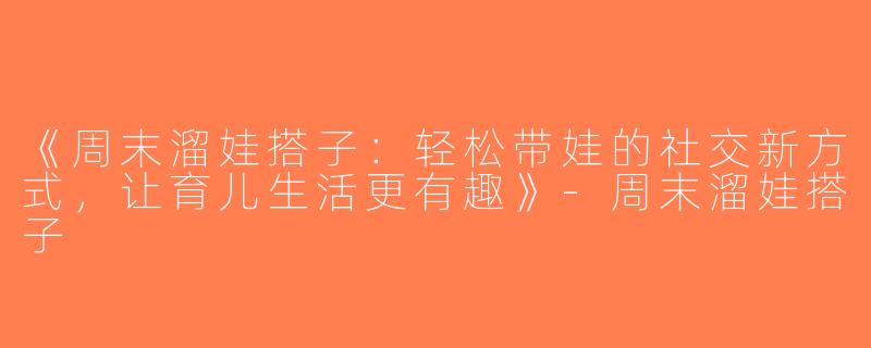 《周末溜娃搭子：轻松带娃的社交新方式，让育儿生活更有趣》-周末溜娃搭子