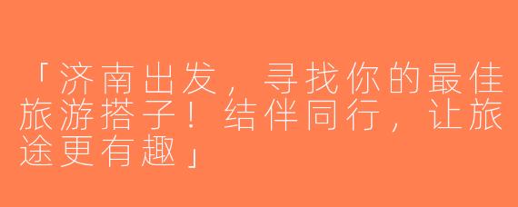 「济南出发，寻找你的最佳旅游搭子！结伴同行，让旅途更有趣」