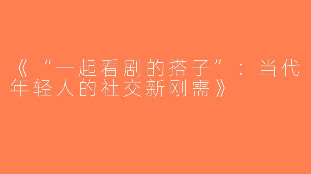 《“一起看剧的搭子”：当代年轻人的社交新刚需》