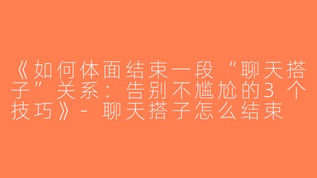 《如何体面结束一段“聊天搭子”关系：告别不尴尬的3个技巧》-聊天搭子怎么结束