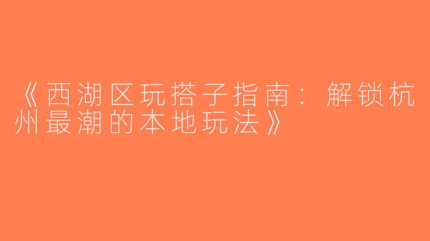 《西湖区玩搭子指南：解锁杭州最潮的本地玩法》