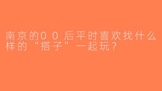 南京的00后平时喜欢找什么样的“搭子”一起玩？