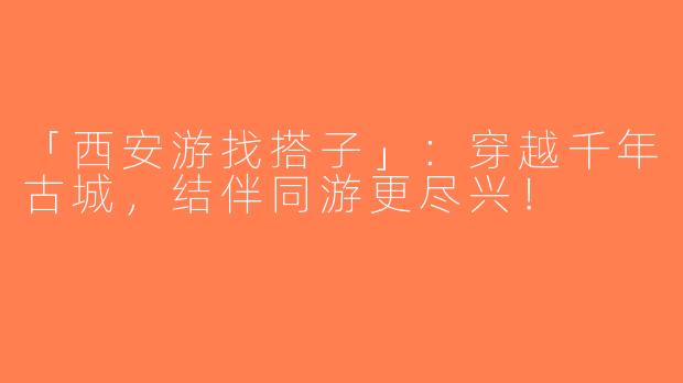 「西安游找搭子」：穿越千年古城，结伴同游更尽兴！