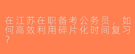 在江苏在职备考公务员，如何高效利用碎片化时间复习？