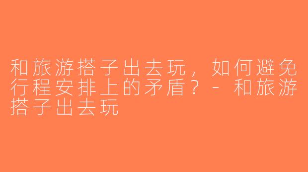 和旅游搭子出去玩，如何避免行程安排上的矛盾？-和旅游搭子出去玩