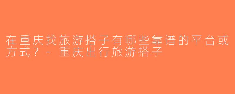 在重庆找旅游搭子有哪些靠谱的平台或方式？-重庆出行旅游搭子