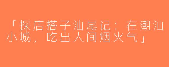 「探店搭子汕尾记：在潮汕小城，吃出人间烟火气」