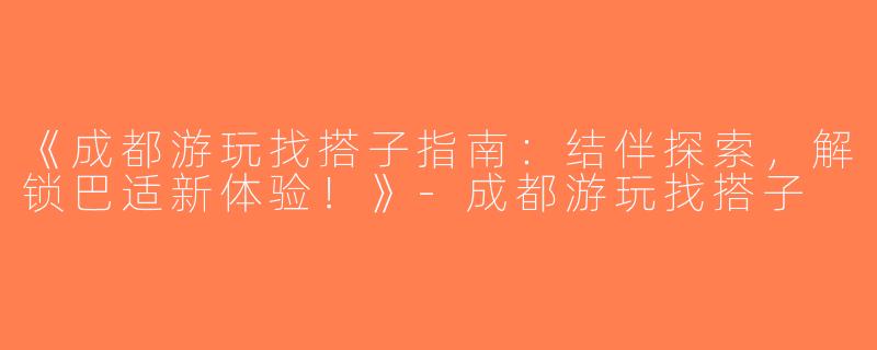 《成都游玩找搭子指南：结伴探索，解锁巴适新体验！》-成都游玩找搭子