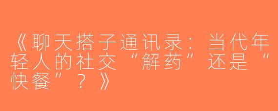 《聊天搭子通讯录：当代年轻人的社交“解药”还是“快餐”？》