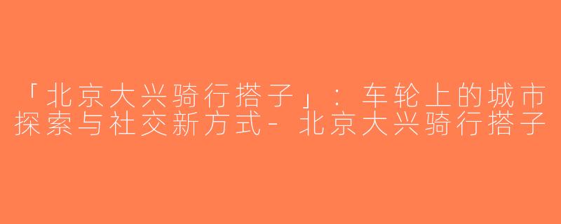 「北京大兴骑行搭子」：车轮上的城市探索与社交新方式-北京大兴骑行搭子