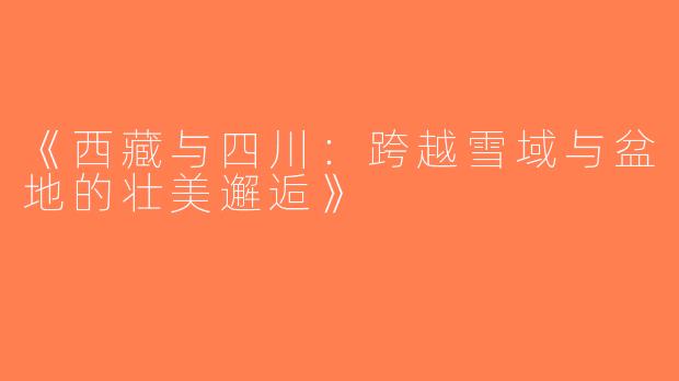 《西藏与四川：跨越雪域与盆地的壮美邂逅》