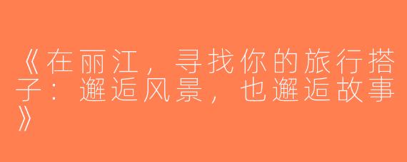《在丽江，寻找你的旅行搭子：邂逅风景，也邂逅故事》
