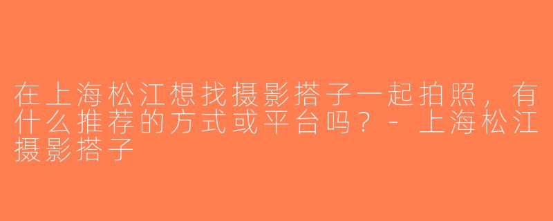 在上海松江想找摄影搭子一起拍照，有什么推荐的方式或平台吗？-上海松江摄影搭子