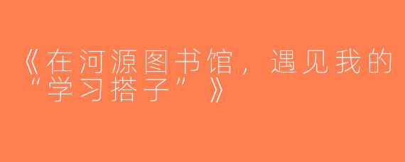 《在河源图书馆，遇见我的“学习搭子”》