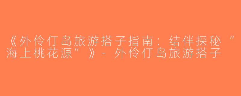 《外伶仃岛旅游搭子指南：结伴探秘“海上桃花源”》-外伶仃岛旅游搭子