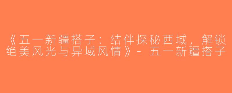 《五一新疆搭子：结伴探秘西域，解锁绝美风光与异域风情》-五一新疆搭子