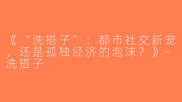 《“洗搭子”：都市社交新宠，还是孤独经济的泡沫？》-洗搭子