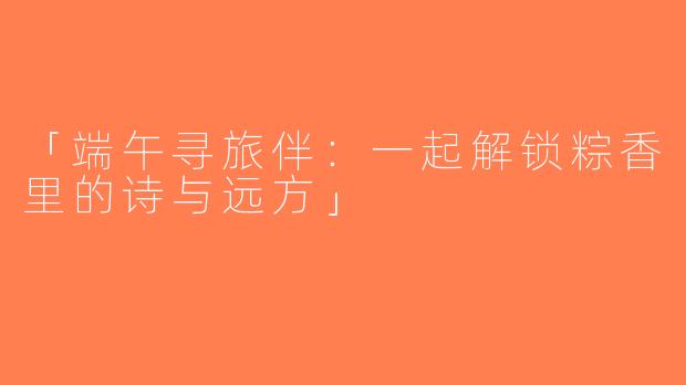 「端午寻旅伴：一起解锁粽香里的诗与远方」