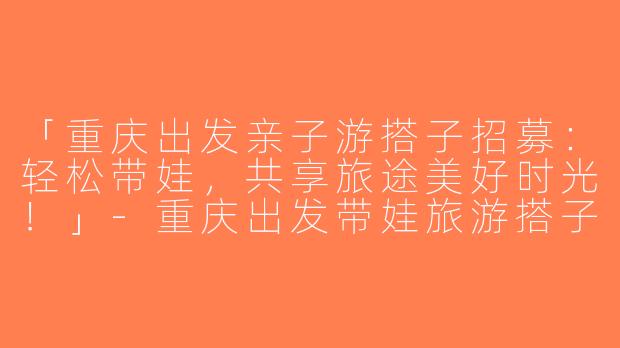 「重庆出发亲子游搭子招募：轻松带娃，共享旅途美好时光！」-重庆出发带娃旅游搭子