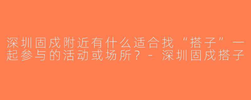 深圳固戍附近有什么适合找“搭子”一起参与的活动或场所？-深圳固戍搭子