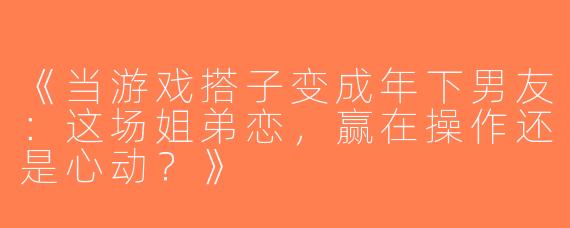 《当游戏搭子变成年下男友：这场姐弟恋，赢在操作还是心动？》