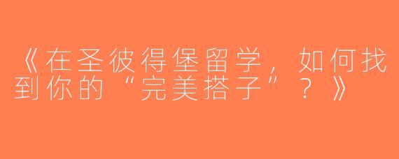 《在圣彼得堡留学，如何找到你的“完美搭子”？》