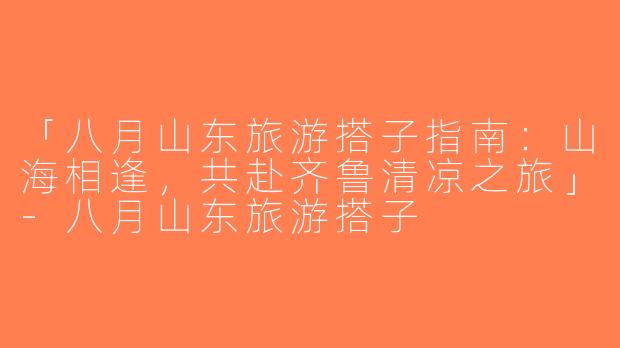 「八月山东旅游搭子指南：山海相逢，共赴齐鲁清凉之旅」-八月山东旅游搭子