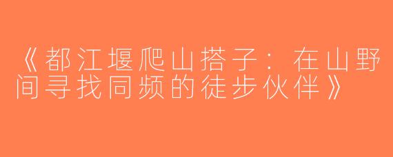 《都江堰爬山搭子：在山野间寻找同频的徒步伙伴》