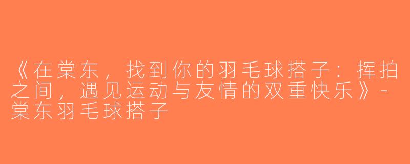 《在棠东，找到你的羽毛球搭子：挥拍之间，遇见运动与友情的双重快乐》-棠东羽毛球搭子