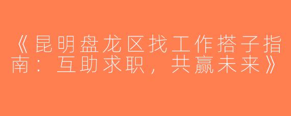 《昆明盘龙区找工作搭子指南：互助求职，共赢未来》
