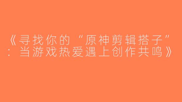 《寻找你的“原神剪辑搭子”：当游戏热爱遇上创作共鸣》