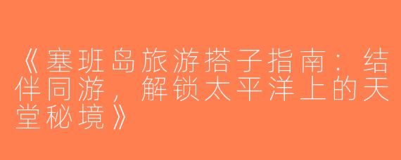 《塞班岛旅游搭子指南：结伴同游，解锁太平洋上的天堂秘境》