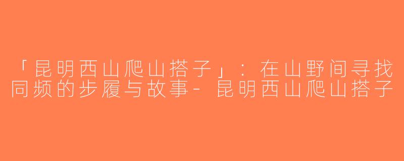「昆明西山爬山搭子」：在山野间寻找同频的步履与故事-昆明西山爬山搭子
