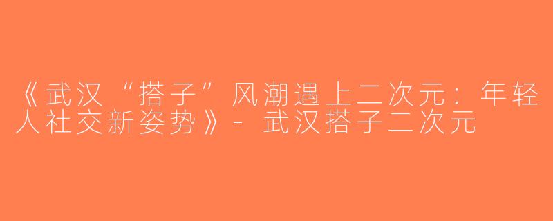 《武汉“搭子”风潮遇上二次元：年轻人社交新姿势》-武汉搭子二次元