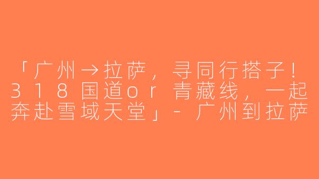「广州→拉萨，寻同行搭子！318国道or青藏线，一起奔赴雪域天堂」-广州到拉萨找搭子