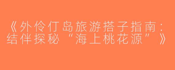 《外伶仃岛旅游搭子指南：结伴探秘“海上桃花源”》