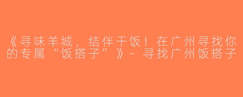 《寻味羊城，结伴干饭！在广州寻找你的专属“饭搭子”》-寻找广州饭搭子
