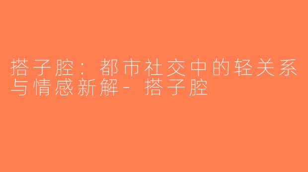 搭子腔：都市社交中的轻关系与情感新解-搭子腔