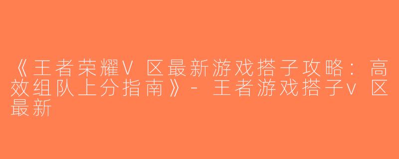 《王者荣耀V区最新游戏搭子攻略：高效组队上分指南》-王者游戏搭子v区最新
