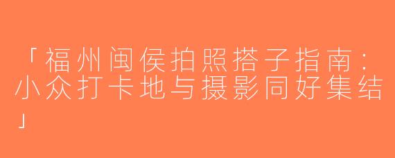 「福州闽侯拍照搭子指南：小众打卡地与摄影同好集结」