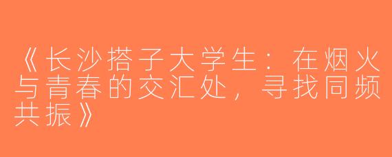 《长沙搭子大学生：在烟火与青春的交汇处，寻找同频共振》