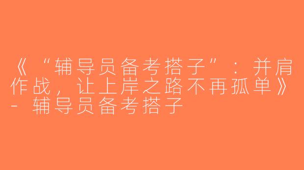 《“辅导员备考搭子”：并肩作战，让上岸之路不再孤单》-辅导员备考搭子