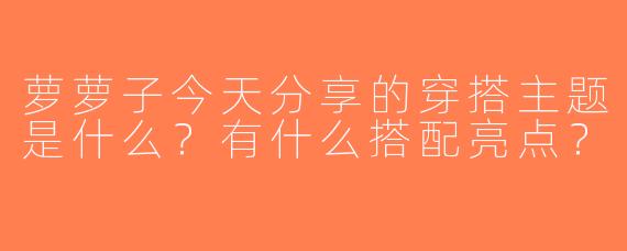 萝萝子今天分享的穿搭主题是什么？有什么搭配亮点？