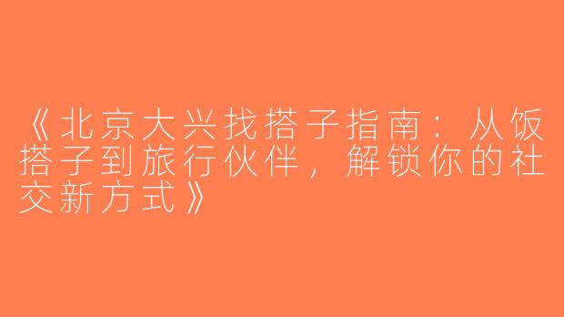 《北京大兴找搭子指南：从饭搭子到旅行伙伴，解锁你的社交新方式》