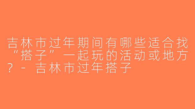 吉林市过年期间有哪些适合找“搭子”一起玩的活动或地方？-吉林市过年搭子