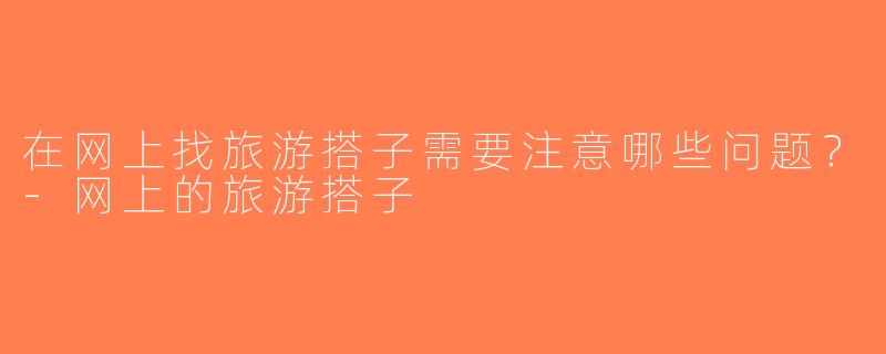 在网上找旅游搭子需要注意哪些问题？-网上的旅游搭子